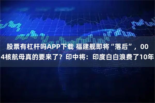 股票有杠杆吗APP下载 福建舰即将“落后”，004核航母真的要来了？印中将：印度白白浪费了10年