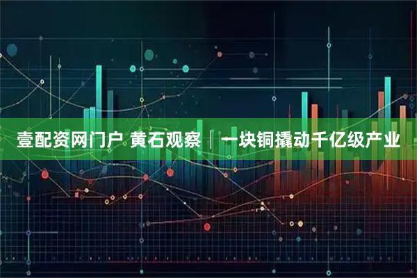壹配资网门户 黄石观察│一块铜撬动千亿级产业