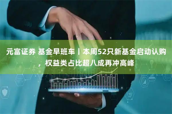 元富证券 基金早班车丨本周52只新基金启动认购，权益类占比超八成再冲高峰