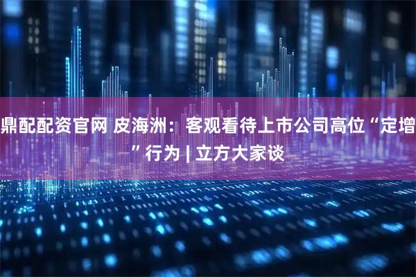 鼎配配资官网 皮海洲：客观看待上市公司高位“定增”行为 | 立方大家谈