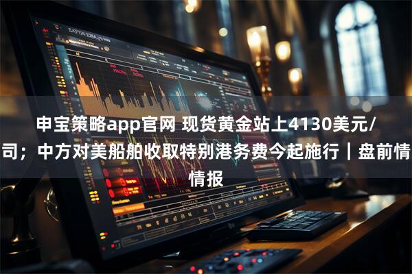 申宝策略app官网 现货黄金站上4130美元/盎司；中方对美船舶收取特别港务费今起施行｜盘前情报