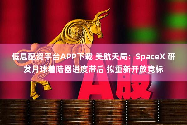 低息配资平台APP下载 美航天局：SpaceX 研发月球着陆器进度滞后 拟重新开放竞标