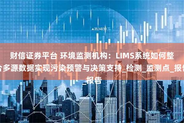 财信证券平台 环境监测机构：LIMS系统如何整合多源数据实现污染预警与决策支持_检测_监测点_报告