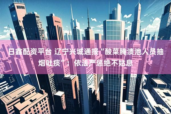 日鑫配资平台 辽宁兴城通报“酸菜腌渍池人员抽烟吐痰”：依法严惩绝不姑息