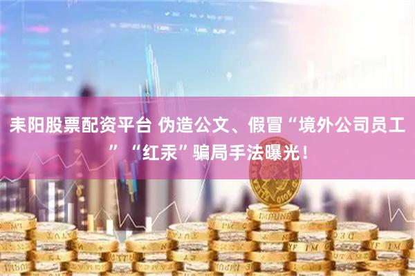 耒阳股票配资平台 伪造公文、假冒“境外公司员工” “红汞”骗局手法曝光！