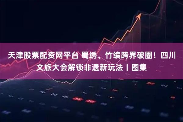 天津股票配资网平台 蜀绣、竹编跨界破圈！四川文旅大会解锁非遗新玩法丨图集