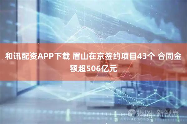 和讯配资APP下载 眉山在京签约项目43个 合同金额超506亿元