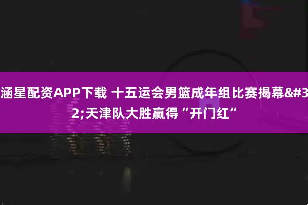 涵星配资APP下载 十五运会男篮成年组比赛揭幕 天津队大胜赢得“开门红”