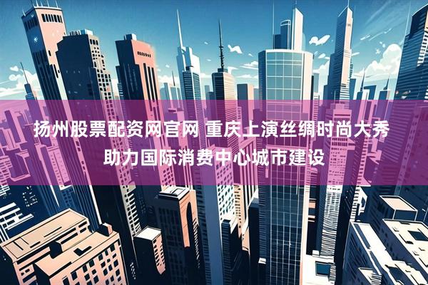 扬州股票配资网官网 重庆上演丝绸时尚大秀 助力国际消费中心城市建设
