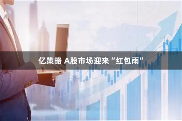亿策略 A股市场迎来“红包雨”