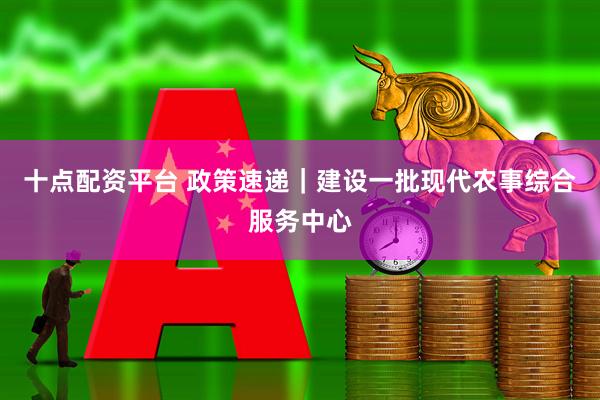 十点配资平台 政策速递｜建设一批现代农事综合服务中心