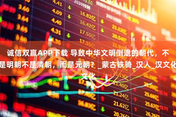 诚信双赢APP下载 导致中华文明倒退的朝代，不是明朝不是清朝，而是元朝？_蒙古铁骑_汉人_汉文化