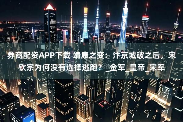 券商配资APP下载 靖康之变：汴京城破之后，宋钦宗为何没有选择逃跑？_金军_皇帝_宋军