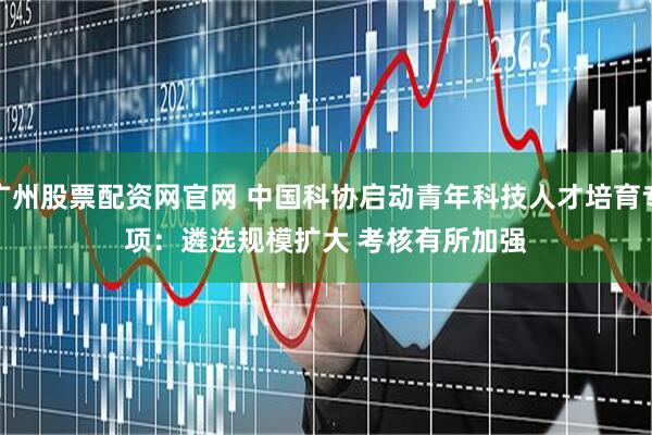 广州股票配资网官网 中国科协启动青年科技人才培育专项：遴选规模扩大 考核有所加强