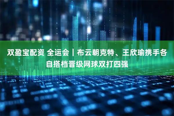双盈宝配资 全运会｜布云朝克特、王欣瑜携手各自搭档晋级网球双打四强