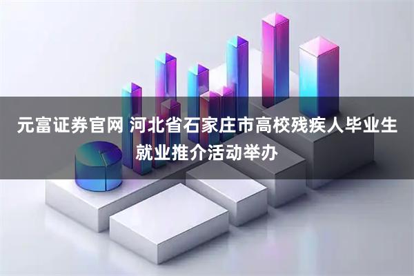 元富证券官网 河北省石家庄市高校残疾人毕业生就业推介活动举办