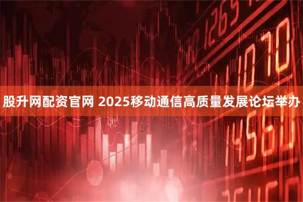 股升网配资官网 2025移动通信高质量发展论坛举办