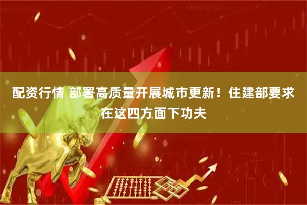 配资行情 部署高质量开展城市更新！住建部要求在这四方面下功夫