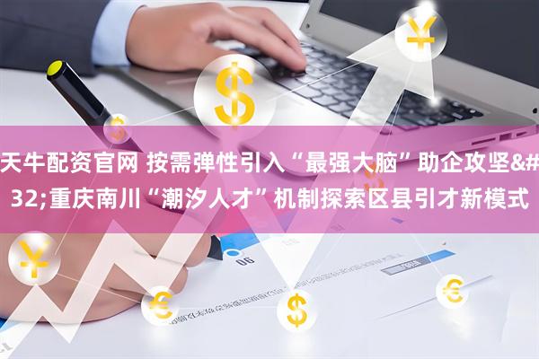 天牛配资官网 按需弹性引入“最强大脑”助企攻坚 重庆南川“潮汐人才”机制探索区县引才新模式