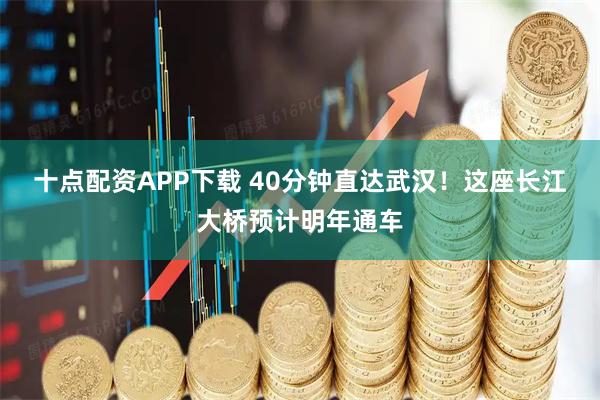 十点配资APP下载 40分钟直达武汉！这座长江大桥预计明年通车