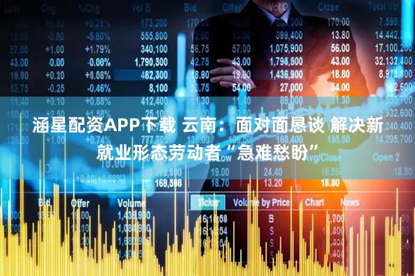 涵星配资APP下载 云南：面对面恳谈 解决新就业形态劳动者“急难愁盼”