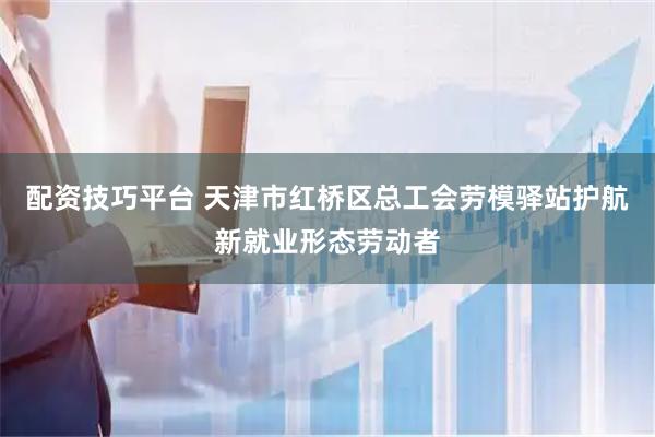 配资技巧平台 天津市红桥区总工会劳模驿站护航新就业形态劳动者