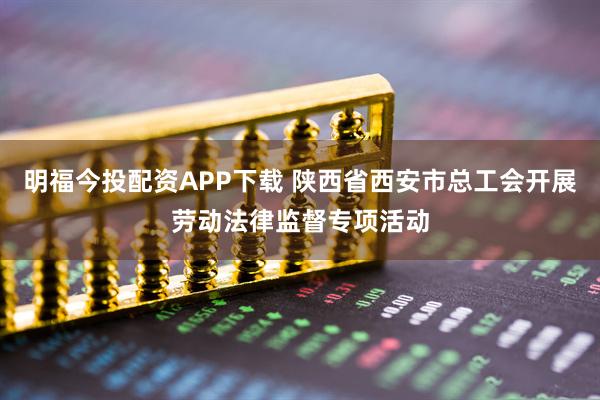 明福今投配资APP下载 陕西省西安市总工会开展劳动法律监督专项活动