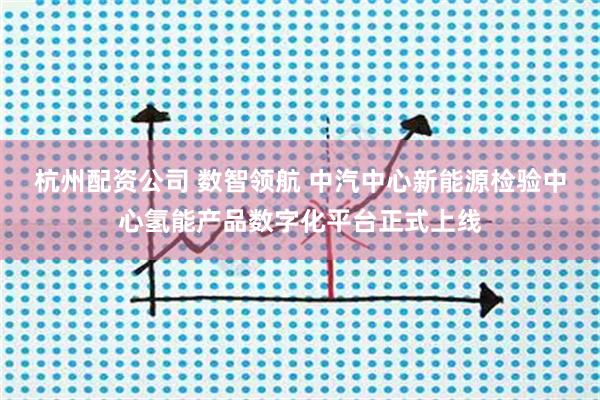 杭州配资公司 数智领航 中汽中心新能源检验中心氢能产品数字化平台正式上线