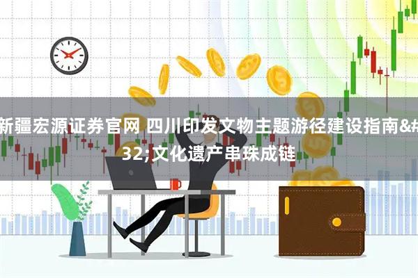 新疆宏源证券官网 四川印发文物主题游径建设指南 文化遗产串珠成链