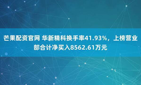 芒果配资官网 华新精科换手率41.93%，上榜营业部合计净买入8562.61万元