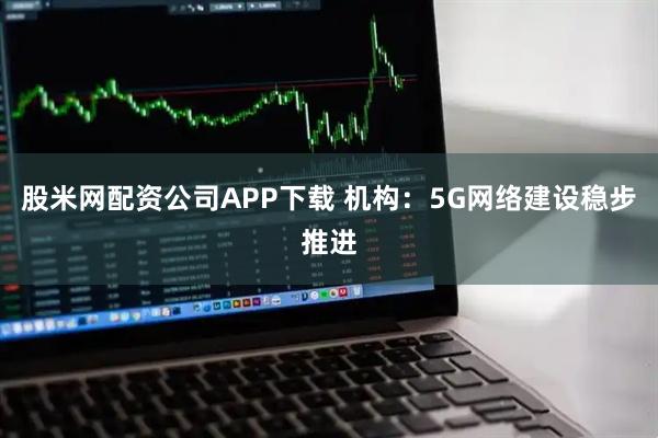 股米网配资公司APP下载 机构：5G网络建设稳步推进