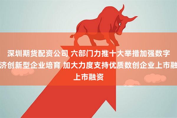 深圳期货配资公司 六部门力推十大举措加强数字经济创新型企业培育 加大力度支持优质数创企业上市融资