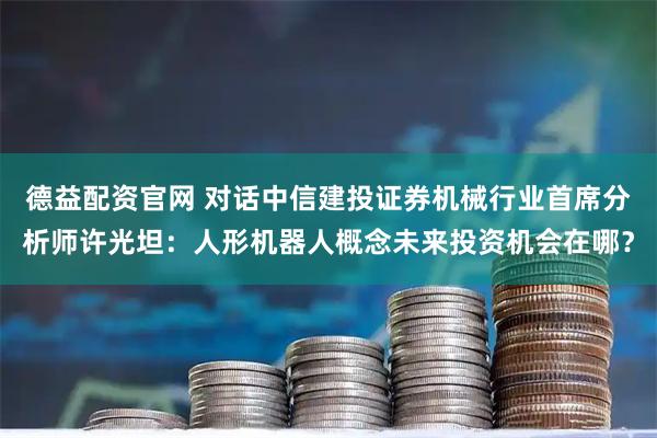 德益配资官网 对话中信建投证券机械行业首席分析师许光坦：人形机器人概念未来投资机会在哪？