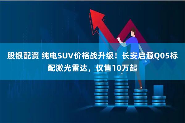 股银配资 纯电SUV价格战升级！长安启源Q05标配激光雷达，仅售10万起