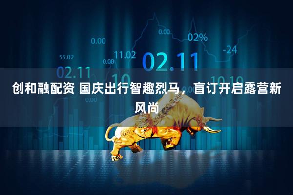创和融配资 国庆出行智趣烈马，盲订开启露营新风尚