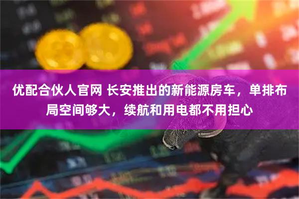 优配合伙人官网 长安推出的新能源房车，单排布局空间够大，续航和用电都不用担心