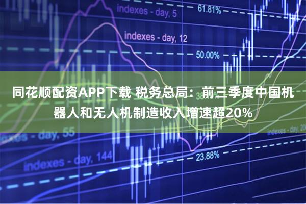 同花顺配资APP下载 税务总局：前三季度中国机器人和无人机制造收入增速超20%