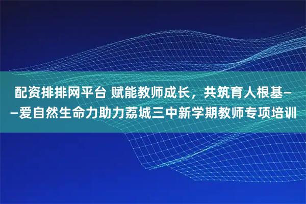 配资排排网平台 赋能教师成长，共筑育人根基——爱自然生命力助力荔城三中新学期教师专项培训