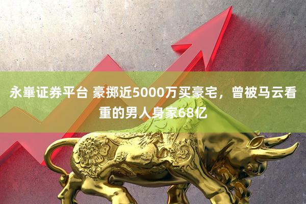 永崋证券平台 豪掷近5000万买豪宅，曾被马云看重的男人身家68亿