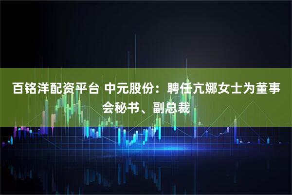 百铭洋配资平台 中元股份：聘任亢娜女士为董事会秘书、副总裁