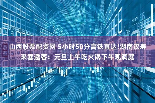 山西股票配资网 5小时50分高铁直达!湖南汉寿来蓉邀客：元旦上午吃火锅下午观洞庭