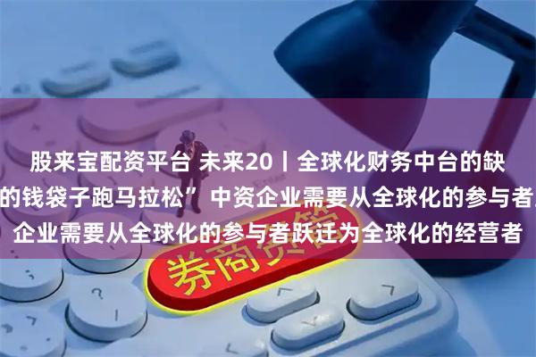 股来宝配资平台 未来20丨全球化财务中台的缺失导致企业“带着漏洞的钱袋子跑马拉松” 中资企业需要从全球化的参与者跃迁为全球化的经营者