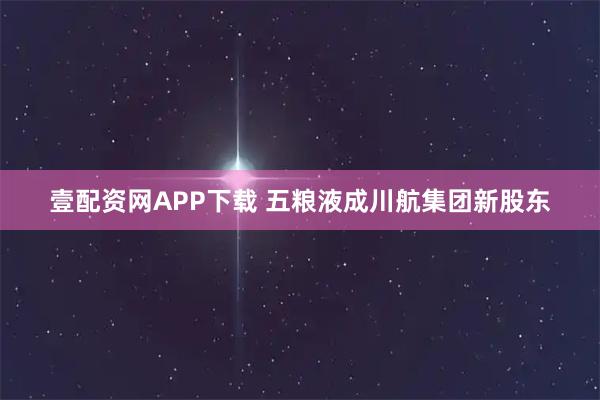 壹配资网APP下载 五粮液成川航集团新股东
