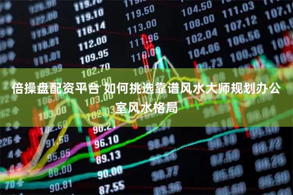 倍操盘配资平台 如何挑选靠谱风水大师规划办公室风水格局