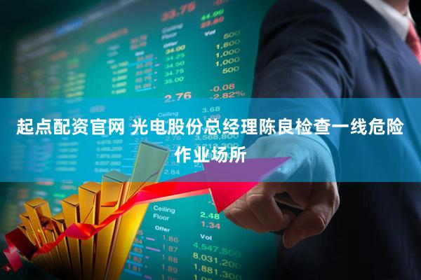 起点配资官网 光电股份总经理陈良检查一线危险作业场所