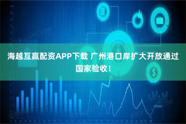 海越互赢配资APP下载 广州港口岸扩大开放通过国家验收！