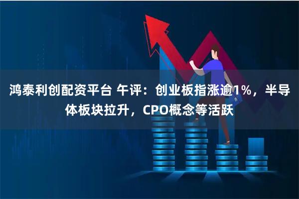 鸿泰利创配资平台 午评：创业板指涨逾1%，半导体板块拉升，CPO概念等活跃