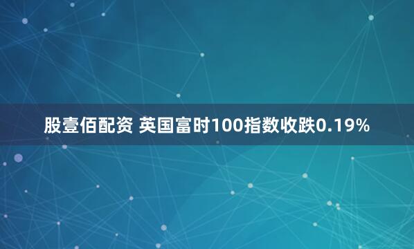 股壹佰配资 英国富时100指数收跌0.19%