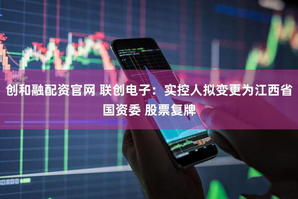创和融配资官网 联创电子：实控人拟变更为江西省国资委 股票复牌