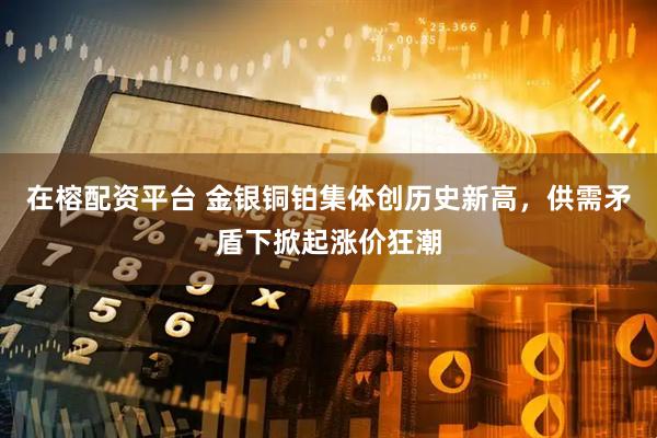 在榕配资平台 金银铜铂集体创历史新高，供需矛盾下掀起涨价狂潮